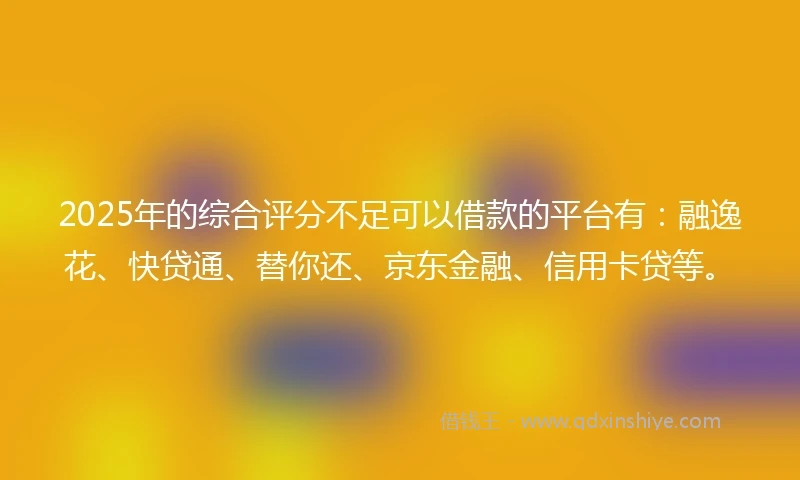 2025年的综合评分不足可以借款的平台有：融逸花、快贷通、替你还、京东金融、信用卡贷等。