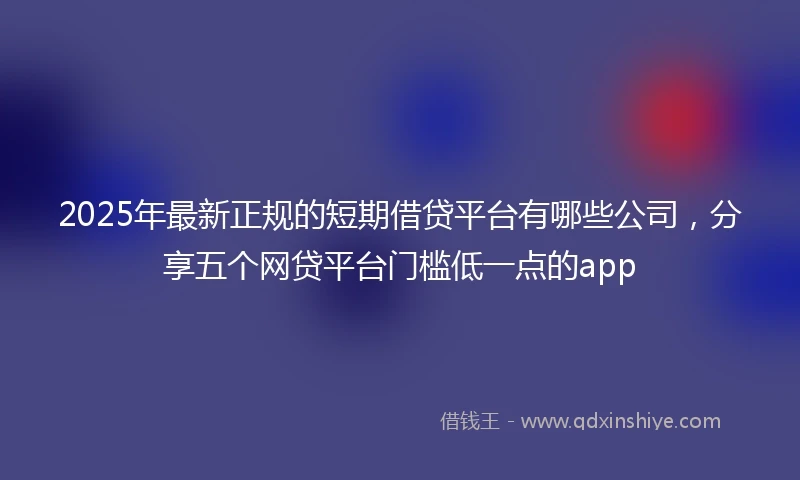 2025年最新正规的短期借贷平台有哪些公司，分享五个网贷平台门槛低一点的app