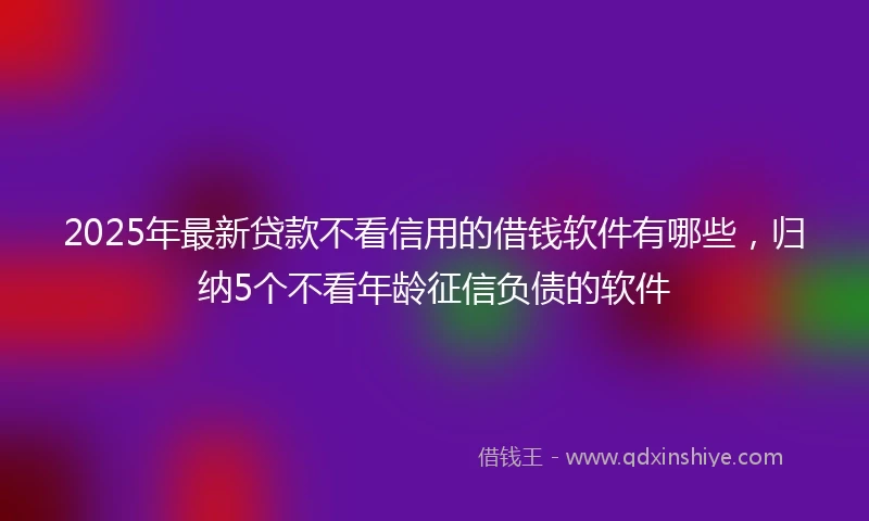2025年最新贷款不看信用的借钱软件有哪些，归纳5个不看年龄征信负债的软件