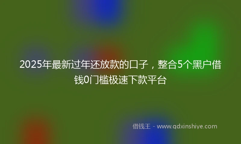2025年最新过年还放款的口子,整合5个黑户借钱0门槛极速下款平台