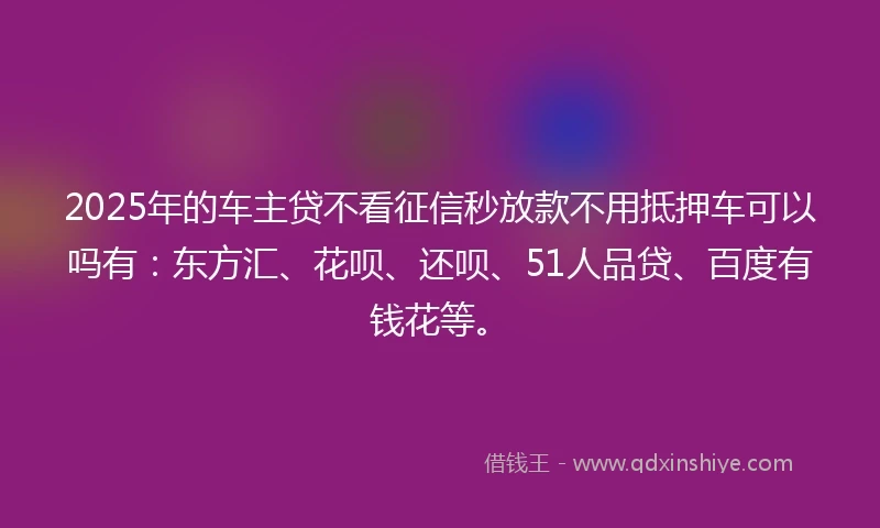 2025年的车主贷不看征信秒放款不用抵押车可以吗有：东方汇、花呗、还呗、51人品贷、百度有钱花等。