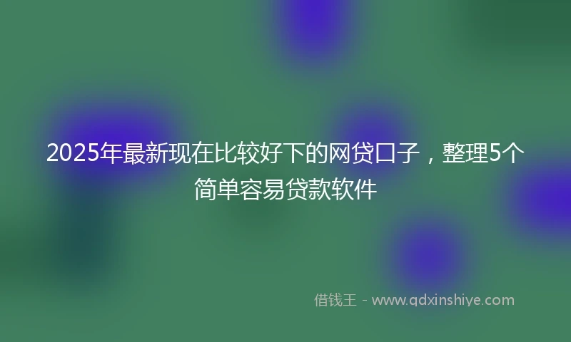 2025年最新现在比较好下的网贷口子，整理5个简单容易贷款软件