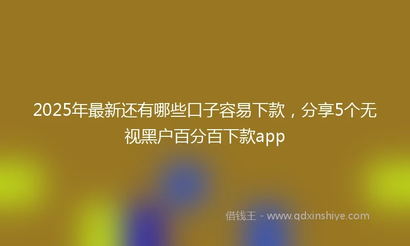 2025年最新还有哪些口子容易下款,分享5个无视黑户百分百下款app