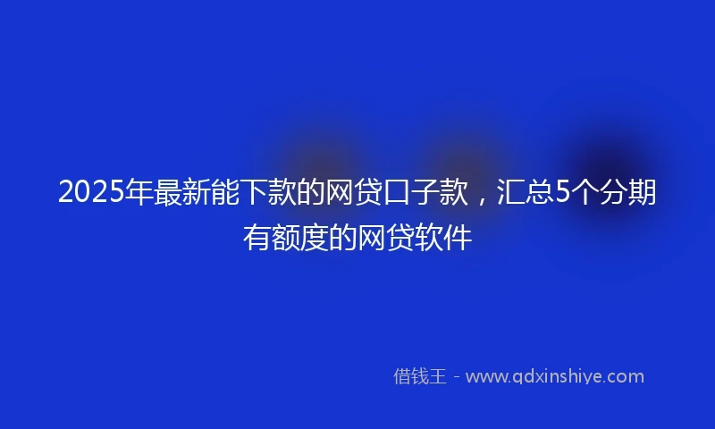 2025年最新能下款的网贷口子款，汇总5个分期有额度的网贷软件