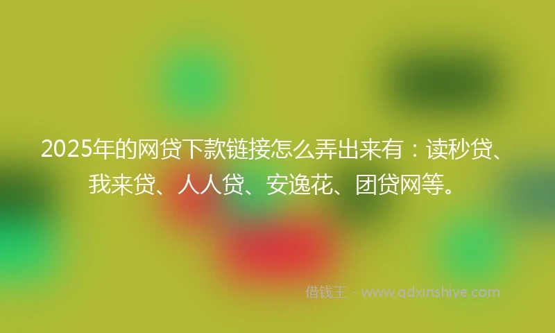 2025年的网贷下款链接怎么弄出来有：读秒贷、我来贷、人人贷、安逸花、团贷网等。