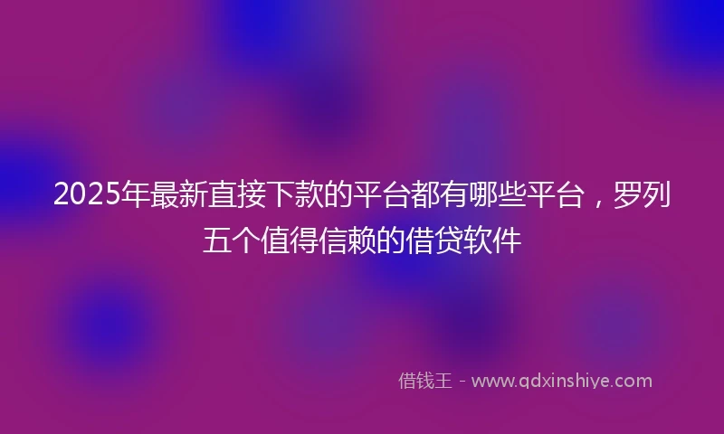 2025年最新直接下款的平台都有哪些平台，罗列五个值得信赖的借贷软件