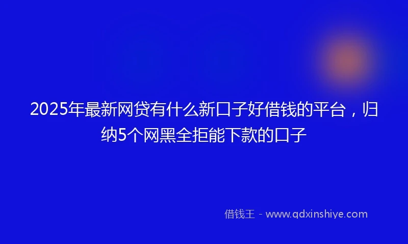 2025年最新网贷有什么新口子好借钱的平台，归纳5个网黑全拒能下款的口子
