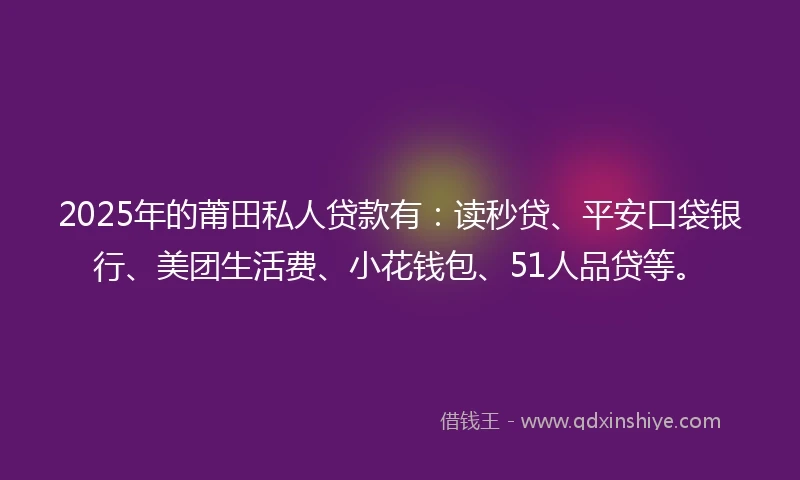 2025年的莆田私人贷款有：读秒贷、平安口袋银行、美团生活费、小花钱包、51人品贷等。