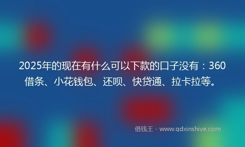 2025年的现在有什么可以下款的口子没有：360借条、小花钱包、还呗、快贷通、拉卡拉等。