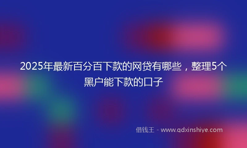 2025年最新百分百下款的网贷有哪些，整理5个黑户能下款的口子