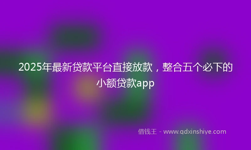2025年最新贷款平台直接放款，整合五个必下的小额贷款app