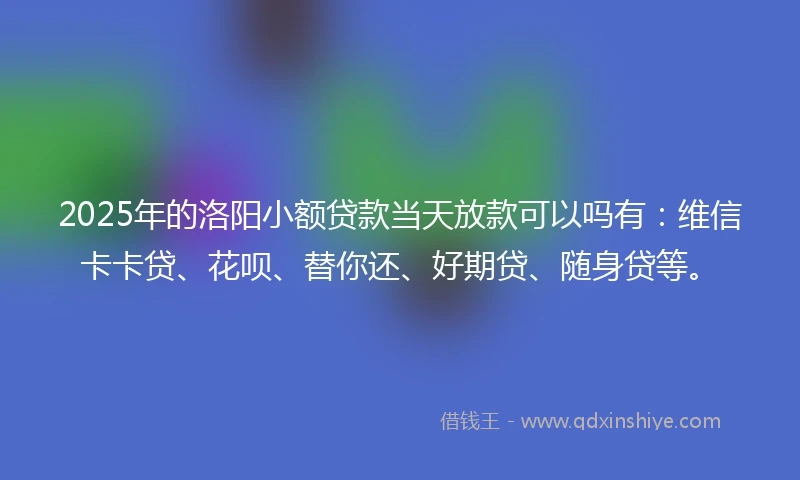 2025年的洛阳小额贷款当天放款可以吗有：维信卡卡贷、花呗、替你还、好期贷、随身贷等。