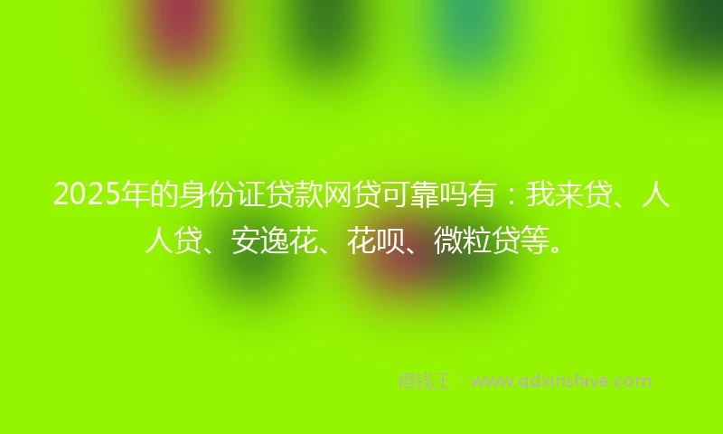 2025年的身份证贷款网贷可靠吗有：我来贷、人人贷、安逸花、花呗、微粒贷等。