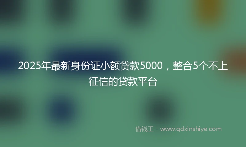 2025年最新身份证小额贷款5000，整合5个不上征信的贷款平台