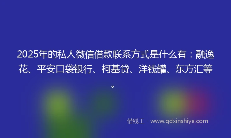 2025年的私人微信借款联系方式是什么有：融逸花、平安口袋银行、柯基贷、洋钱罐、东方汇等。