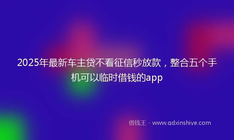 2025年最新车主贷不看征信秒放款,整合五个手机可以临时借钱的app