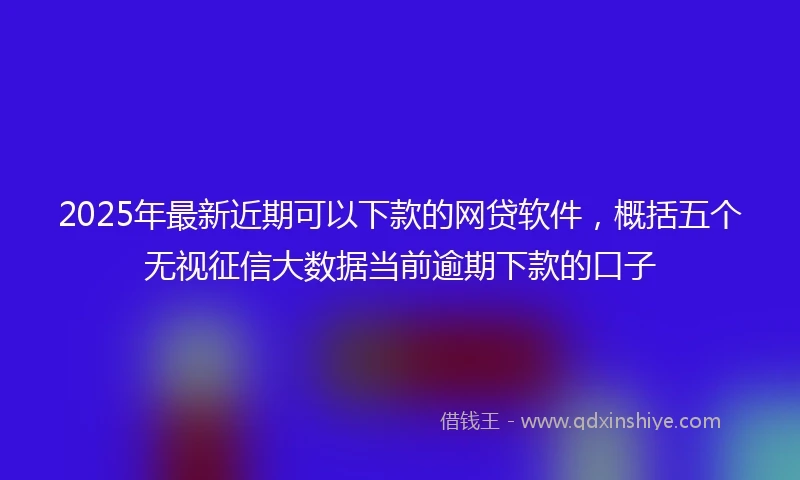 2025年最新近期可以下款的网贷软件，概括五个无视征信大数据当前逾期下款的口子