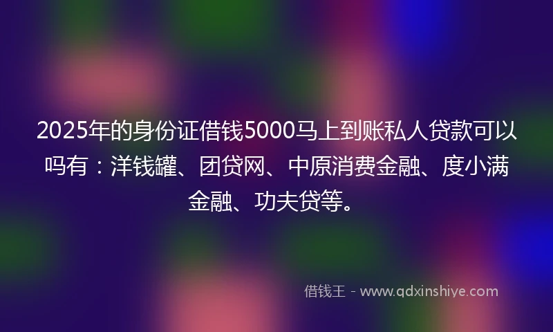 2025年的身份证借钱5000马上到账私人贷款可以吗有：洋钱罐、团贷网、中原消费金融、度小满金融、功夫贷等。