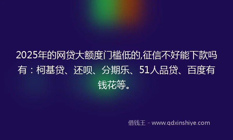 2025年的网贷大额度门槛低的,征信不好能下款吗有：柯基贷、还呗、分期乐、51人品贷、百度有钱花等。
