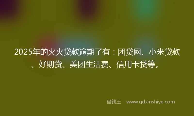 2025年的火火贷款逾期了有：团贷网、小米贷款、好期贷、美团生活费、信用卡贷等。