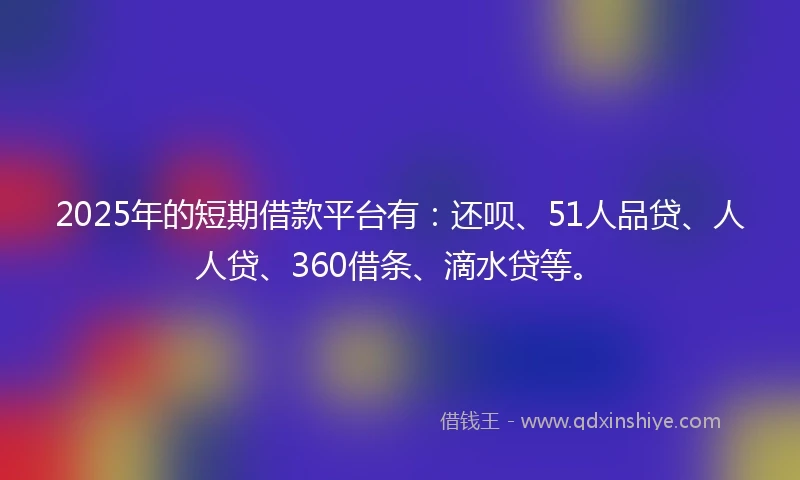 2025年的短期借款平台有：还呗、51人品贷、人人贷、360借条、滴水贷等。