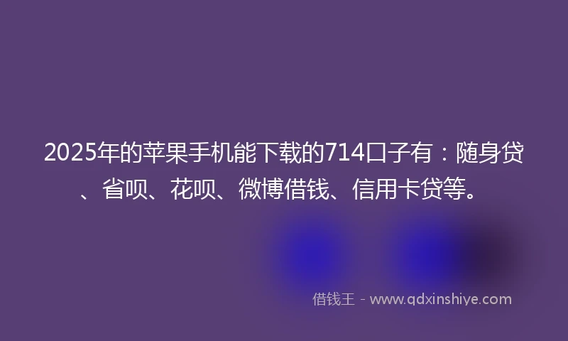 2025年的苹果手机能下载的714口子有：随身贷、省呗、花呗、微博借钱、信用卡贷等。