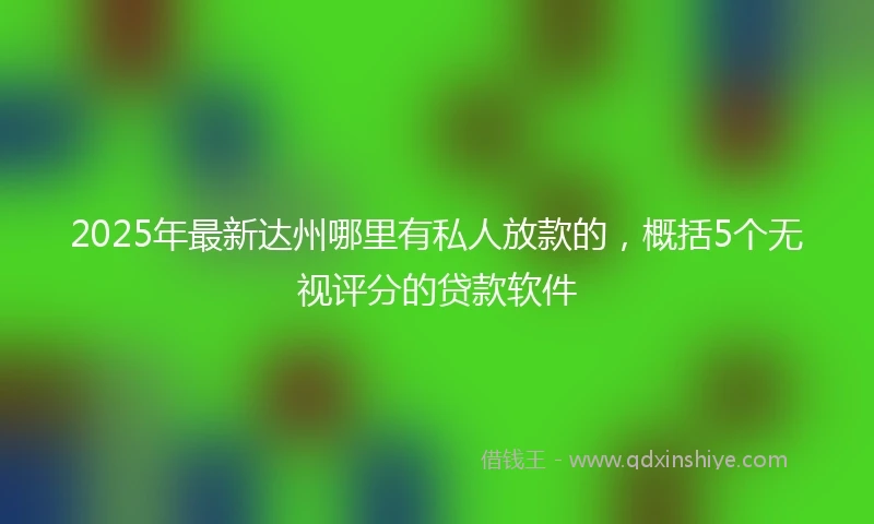 2025年最新达州哪里有私人放款的,概括5个无视评分的贷款软件