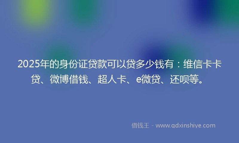 2025年的身份证贷款可以贷多少钱有：维信卡卡贷、微博借钱、超人卡、e微贷、还呗等。
