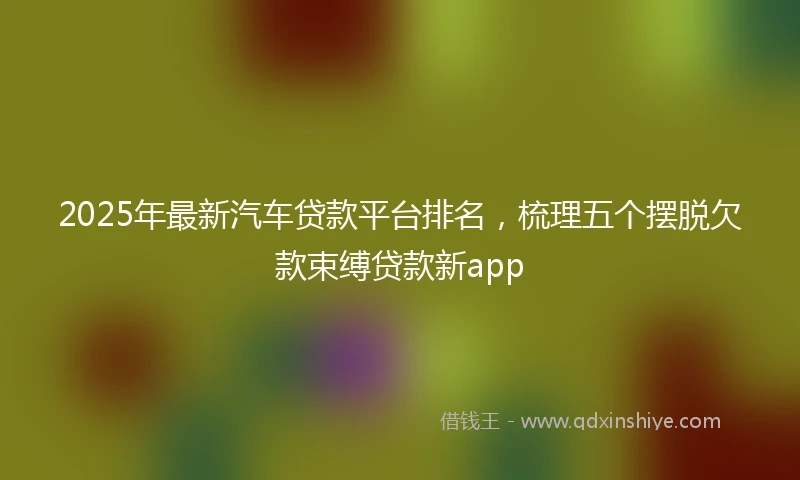 2025年最新汽车贷款平台排名，梳理五个摆脱欠款束缚贷款新app