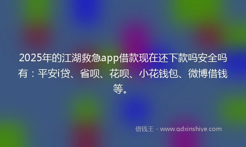 2025年的江湖救急app借款现在还下款吗安全吗有：平安i贷、省呗、花呗、小花钱包、微博借钱等。