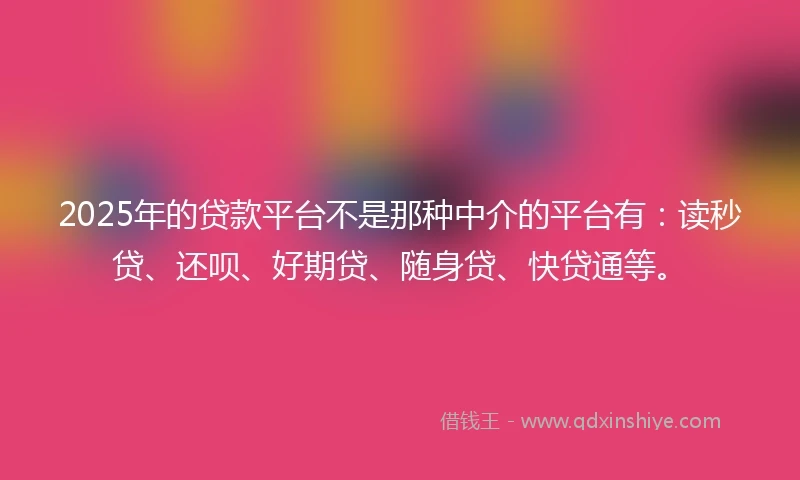 2025年的贷款平台不是那种中介的平台有：读秒贷、还呗、好期贷、随身贷、快贷通等。