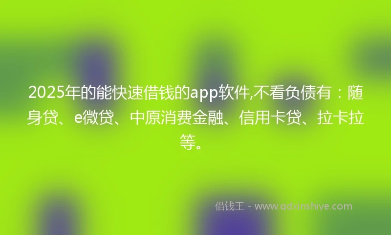 2025年的能快速借钱的app软件,不看负债有：随身贷、e微贷、中原消费金融、信用卡贷、拉卡拉等。