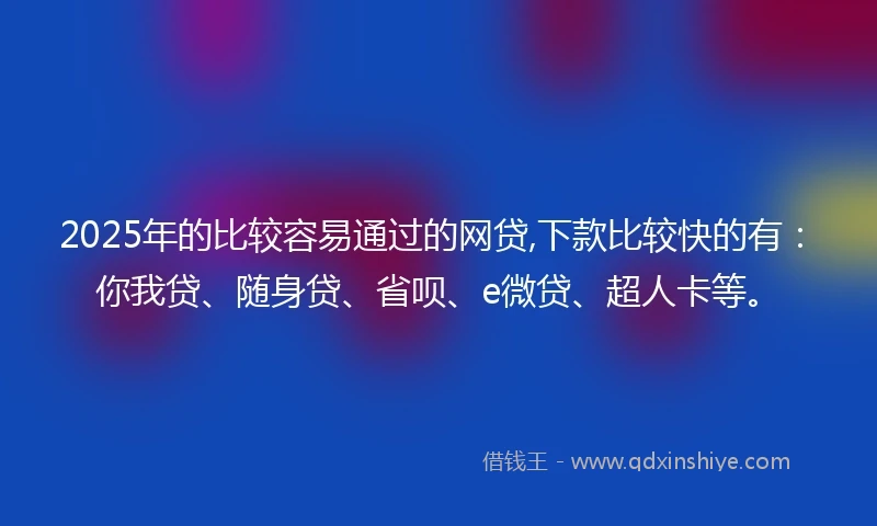 2025年的比较容易通过的网贷,下款比较快的有：你我贷、随身贷、省呗、e微贷、超人卡等。