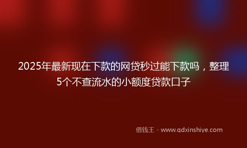 2025年最新现在下款的网贷秒过能下款吗，整理5个不查流水的小额度贷款口子