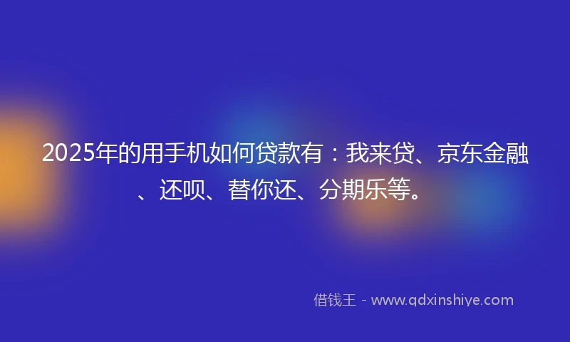 2025年的用手机如何贷款有：我来贷、京东金融、还呗、替你还、分期乐等。