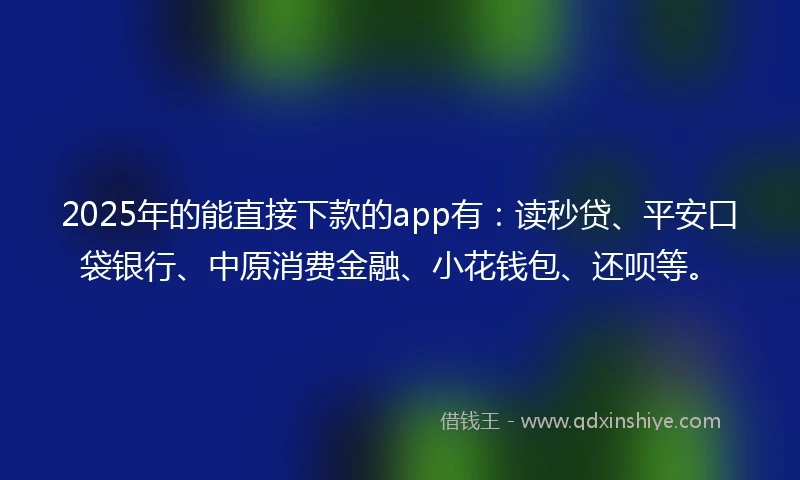 2025年的能直接下款的app有：读秒贷、平安口袋银行、中原消费金融、小花钱包、还呗等。