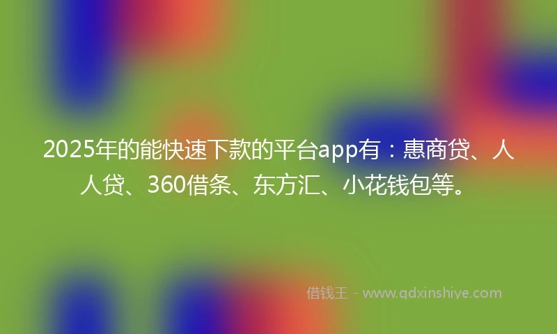 2025年的能快速下款的平台app有：惠商贷、人人贷、360借条、东方汇、小花钱包等。
