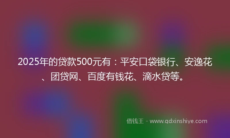 2025年的贷款500元有：平安口袋银行、安逸花、团贷网、百度有钱花、滴水贷等。