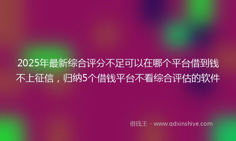 2025年最新综合评分不足可以在哪个平台借到钱不上征信，归纳5个借钱平台不看综合评估的软件