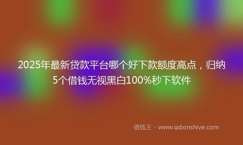 2025年最新贷款平台哪个好下款额度高点,归纳5个借钱无视黑白100%秒下软件