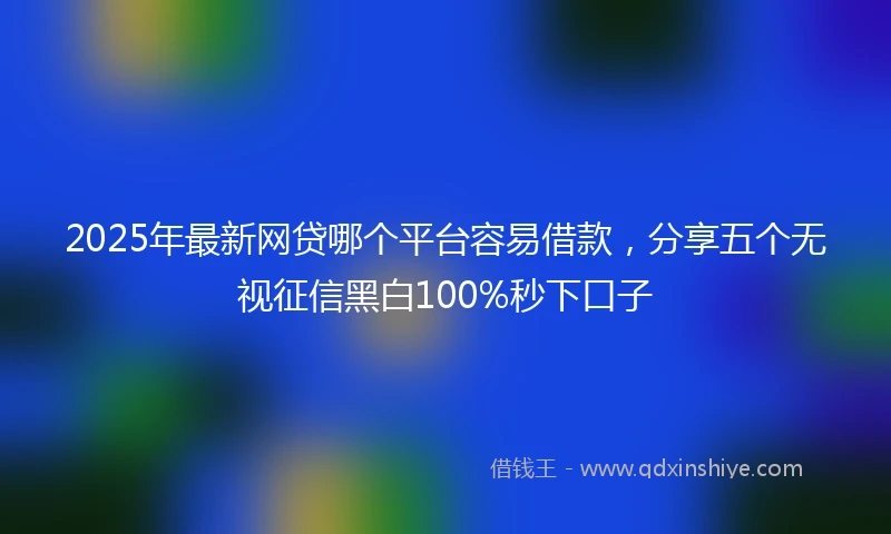 2025年最新网贷哪个平台容易借款，分享五个无视征信黑白100%秒下口子