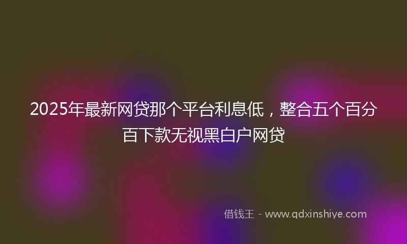 2025年最新网贷那个平台利息低，整合五个百分百下款无视黑白户网贷