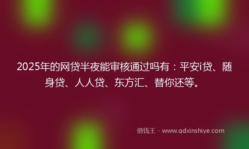 2025年的网贷半夜能审核通过吗有：平安i贷、随身贷、人人贷、东方汇、替你还等。