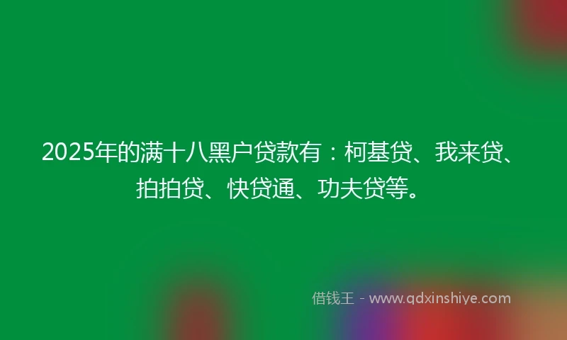 2025年的满十八黑户贷款有：柯基贷、我来贷、拍拍贷、快贷通、功夫贷等。