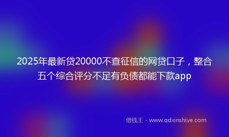 2025年最新贷20000不查征信的网贷口子，整合五个综合评分不足有负债都能下款app