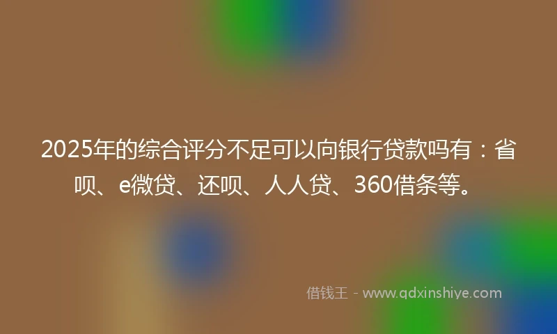 2025年的综合评分不足可以向银行贷款吗有：省呗、e微贷、还呗、人人贷、360借条等。