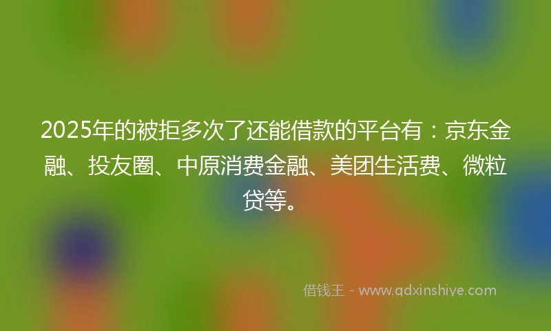 2025年的被拒多次了还能借款的平台有：京东金融、投友圈、中原消费金融、美团生活费、微粒贷等。
