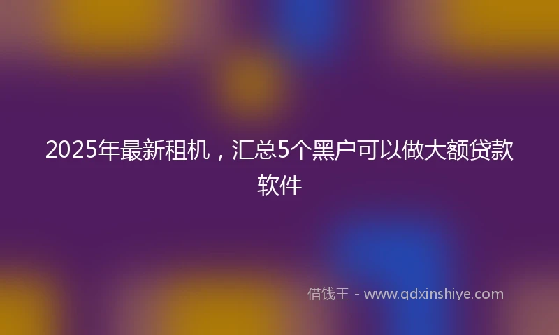 2025年最新租机，汇总5个黑户可以做大额贷款软件