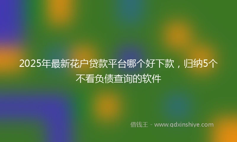 2025年最新花户贷款平台哪个好下款，归纳5个不看负债查询的软件