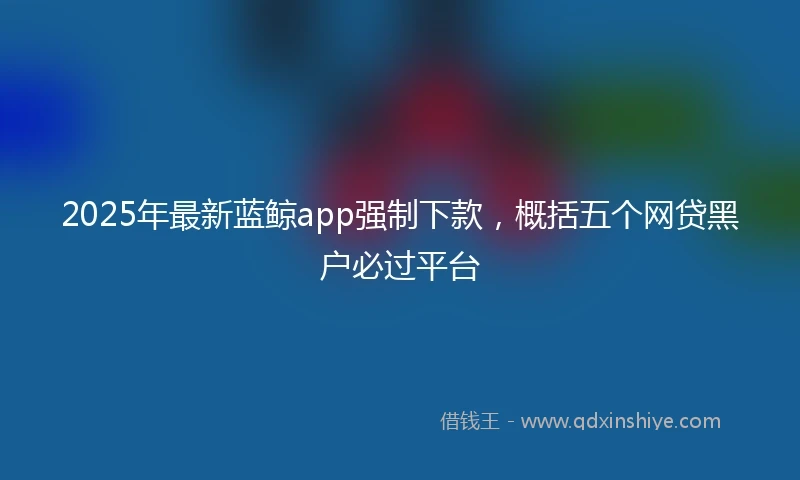 2025年最新蓝鲸app强制下款，概括五个网贷黑户必过平台